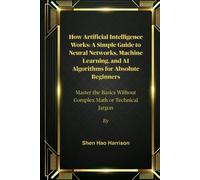 How Artificial Intelligence Works: A Simple Guide to Neural Networks, Machine Learning, and AI Algorithms for Absolute Beginners: Master the Basics Without Complex Math or Technical Jargon