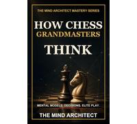 How Chess Grandmasters Think: The Mental Models, Decision Habits, and Strategic Discipline Behind Elite Play (The Mind Architect Mastery Series)