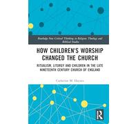 How Children's Worship Changed the Church: Ritualism, Liturgy and Children in the Late Nineteenth Century Church of England (Routledge New Critical Thinking in Religion, Theology and Biblical Studies)