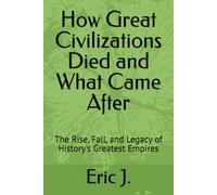 How Great Civilizations Died and What Came After: The Rise, Fall, and Legacy of History's Greatest Empires