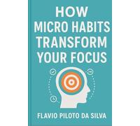 How Micro Habits Transform Your Focus: From Scattered to Sharp: How Micro-Habits, Presence, and Personal Mastery Transform Your Focus and Productivity.