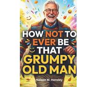 How Not to ever Be That Grumpy Old Man: 99 Funny but Practical Ways to Live Better, Laugh More, & Stay Positive