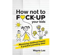 How not to fuck-up your kids: Minimising childhood trauma and practical parenting ideas