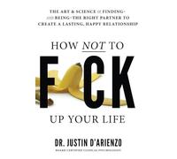 How Not To Fuck Up Your Life: The Art & Science of Finding and Being The Right Partner To Create A Lasting, Happy Relationship