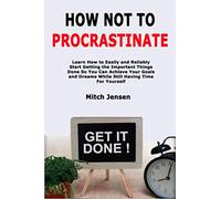 How Not to Procrastinate: Learn How to Easily and Reliably Start Getting the Important Things Done So You Can Achieve Your Goals and Dreams While Still Having Time For Yourself
