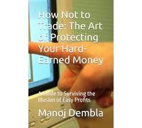 How Not to Trade: The Art of Protecting Your Hard-Earned Money: A Guide to Surviving the Illusion of Easy Profits