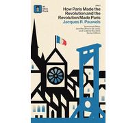 How Paris Made the Revolution and the Revolution Made Paris: From France's Royal City to Bourgeois Babylon, 1789-1889
