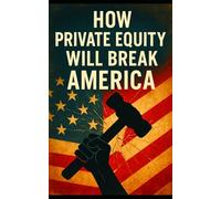 How Private Equity Will Break America: How Wall Street’s Takeover of Healthcare, Housing, Retail, and Public Services Threatens the American Economy