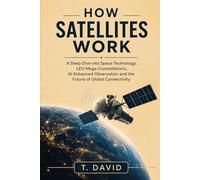 How Satellites Work: A Deep Dive into Space Technology, LEO Mega-Constellations, AI-Enhanced Observation and the Future of Global Connectivity (HOW IT WORKS: THE SCIENCE OF TECHNOLOGY AND INNOVATION)