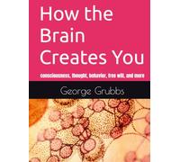 How the Brain Works to Create You: and consciousness, thought, behavior, free will, and more