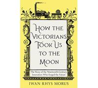 How the Victorians Took Us to the Moon: The Story of the Nineteenth-Century Innovators Who Forged the Future