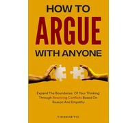 How To Argue With Anyone: Expand The Boundaries Of Your Thinking Through Resolving Conflicts Based On Reason And Empathy (Critical Thinking & Logic Mastery)
