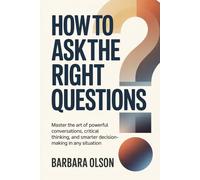 How to Ask the Right Questions: Master the Art of Powerful Conversations, Critical Thinking, and Smarter Decision-Making in Any Situation