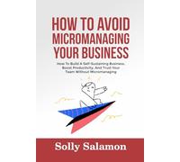 HOW TO AVOID MICROMANAGING YOUR BUSINESS: How To Build A Self-Sustaining Business, Boost Productivity, And Trust Your Team Without Micromanaging
