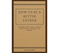 How to Be a Better Father: The Modern Dad’s Guide to Raising Kids with Love, Strength, and Presence