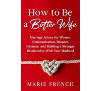 How to Be a Better Wife Marriage Advice for Women: Communication, Respect, Intimacy, and Building a Stronger Relationship With Your Husband (His & Hers)
