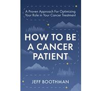 How To Be A Cancer Patient: A Proven Approach for Optimizing Your Role in Your Cancer Treatment