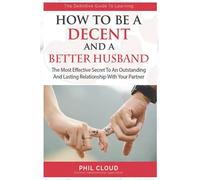 How To Be A Decent And A better Husband: The Most Effective Secret To An Outstanding And Lasting Relationship No More Pain Tears And Argument