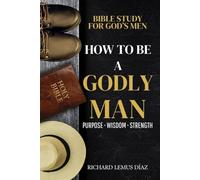 HOW TO BE A GODLY MAN: Bible Study for God’s Men - Finding God’s Purpose, Seeking Godly Wisdom, and Growing Closer to God.