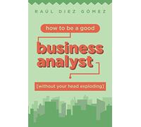 How to be a good Business Analyst (without your head exploding): Practical advice to become a successful IT Business Analyst