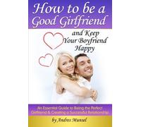 How to Be a Good Girlfriend and Keep Your Boyfriend Happy: An Essential Guide to Being the Perfect Girlfriend and Creating a Successful Relationship