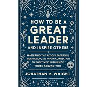 HOW TO BE A GREAT LEADER AND INSPIRE OTHERS: Mastering the Art of Leadership, Persuasion, and Human Connection to Positively Influence Those Around You