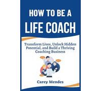 How To Be A Life Coach: Transform Lives, Unlock Hidden Potential, and Build a Thriving Coaching Business