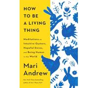 How to Be a Living Thing : Meditations on Intuitive Oysters, Hopeful Doves, and Being Human in the World