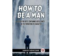 HOW TO BE A MAN A BOOK FOR BOYS, CONTAINING USEFUL HINTS ON THE FORMATION OF CHARACTER