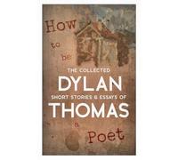 How to be a Poet - The Collected Short Stories & Essays of Dylan Thomas
