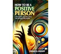 How to Be a Positive Person - Strategies and Practices for Overall Wellbeing: A Guide to Transforming Your Life and Environment. How to Be a Positive Person in Every Aspect of Your Life