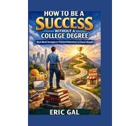 How to Be a Success Without a College Degree: How to Be a Success Without a College Degree Real-World Strategies for Financial Independence and Career Growth