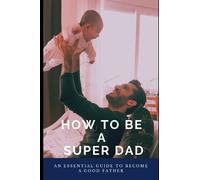How To Be A Super Dad: An Essential Guide To Become A Good Father