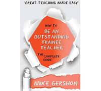 How to be an Outstanding Trainee Teacher: The Complete Guide: Volume 6 (The 'How To...' Great Classroom Teaching Series)