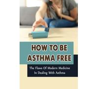 How To Be Asthma Free: The Flaws Of Modern Medicine In Dealing With Asthma