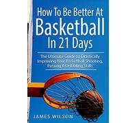 How to Be Better At Basketball in 21 days: The Ultimate Guide to Drastically Improving Your Basketball Shooting, Passing and Dribbling Skills