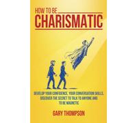 How to be Charismatic: Develop your Confidence, your Conversation Skills, Discover the Secret to Talk to Anyone and to Be Magnetic