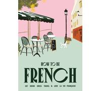 How to be French : Eat, drink, dress, travel and love la vie francaise
