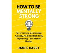 How to be mentally strong: Overcoming Depression Anxiety And Bad Habits By Improving Your Mental Health