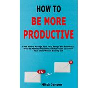 How to Be More Productive: Learn How to Manage Your Time, Energy and Priorities in Order to Maintain Discipline and Motivation to Achieve Your Goals Without Burning Out
