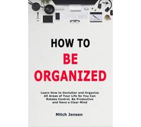 How to Be Organized: Learn How to Declutter and Organize All Areas of Your Life So You Can Retake Control, Be Productive and Have a Clear Mind