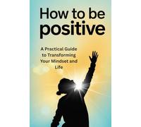 How to Be Positive: A Practical Guide to Transforming Your Mindset and Life