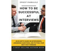 How to Be Successful at Interviews: An In-Depth Guide on Interviewing, Answering Questions, and Putting Your Best Foot Forward