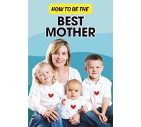 How to Be the Best Mother: A Practical Guide to Raising Happy, Confident Kids While Taking Care of Yourself