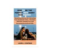 HOW TO BE THE PERFECT WIFE EVERY MAN DESIRE: Surprising Secrets for Attracting Your Husband's Time, Attention, Affection, lasting Love and becoming his desired Wife.