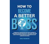 HOW TO BECOME A BETTER BOSS: 8 Essential Principles For Team Leaders To Influence Teams Effectively And Keep The Best Employees (With Personal Experiences And Lessons Included)