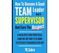 HOW TO BECOME A GOOD TEAM LEADER AND A SUPERVISOR AND EARN THE RESPECT: A REALISTIC AND PRACTICAL LOOK AT THE WAY IT IS DONE EFFECTIVELY; UNIONISED OR NOT.