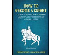 How to Become a Knight: A PRACTICAL GUIDE ON HOW TO PROGRESS FROM A SERF TO A RULER IN MEDIEVAL ENGLAND - PART 1 - THE JOURNEY TO BECOMING A KNIGHT (History - A Practical Guide)