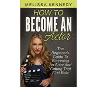How To Become An Actor: The Beginner's Guide To Becoming An Actor And Getting That First Role