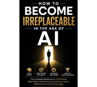 HOW TO BECOME IRREPLACEABLE IN THE AGE OF AI: The Complete Blueprint to Think Faster, Make Better Decisions, Automate Your Work, and Build an Unfair Advantage
